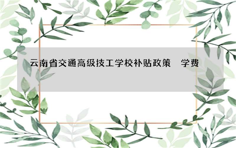 云南省交通高级技工学校补贴政策 学费